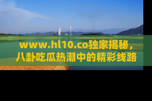 www.hl10.co独家揭秘，八卦吃瓜热潮中的精彩线路推荐