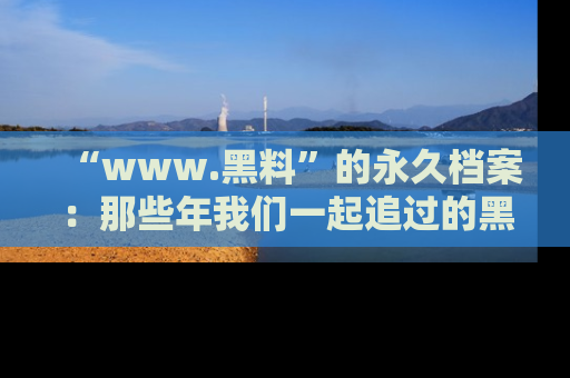 “www.黑料”的永久档案：那些年我们一起追过的黑料真相