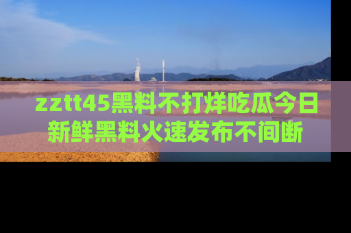 zztt45黑料不打烊吃瓜今日新鲜黑料火速发布不间断