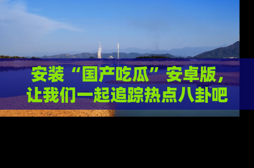 安装“国产吃瓜”安卓版，让我们一起追踪热点八卦吧～