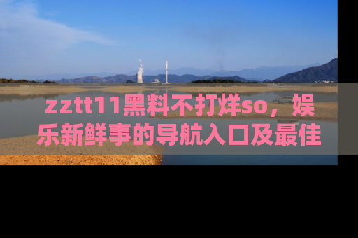 zztt11黑料不打烊so，娱乐新鲜事的导航入口及最佳浏览线路推荐