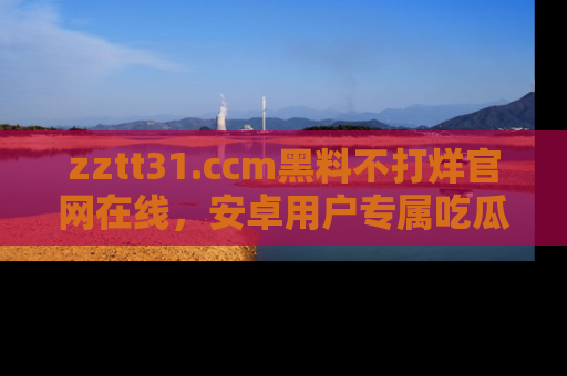 zztt31.ccm黑料不打烊官网在线，安卓用户专属吃瓜神器大揭秘