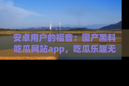 安卓用户的福音：国产黑料吃瓜网站app，吃瓜乐趣无穷尽！