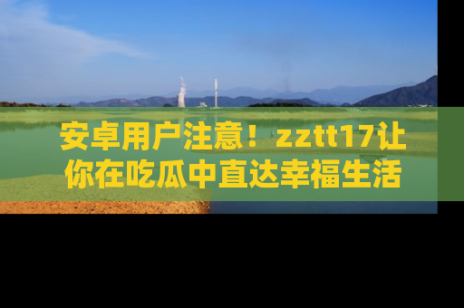 安卓用户注意！zztt17让你在吃瓜中直达幸福生活