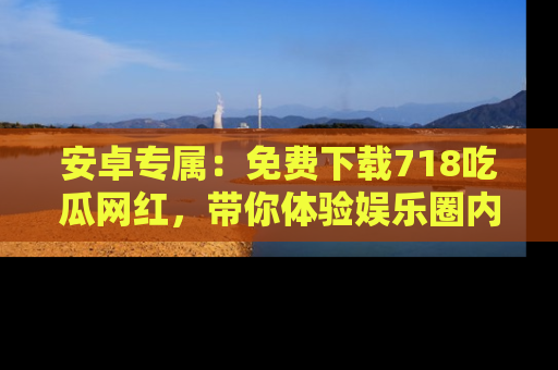 安卓专属：免费下载718吃瓜网红，带你体验娱乐圈内幕