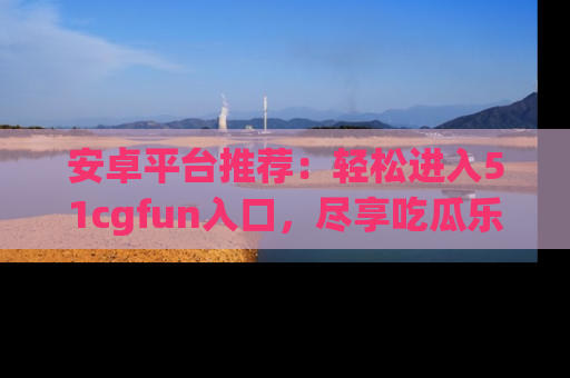 安卓平台推荐：轻松进入51cgfun入口，尽享吃瓜乐趣