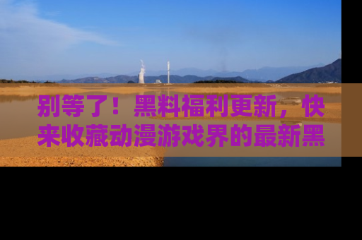 别等了!黑料福利更新,快来收藏动漫游戏界的最新黑料吧!
