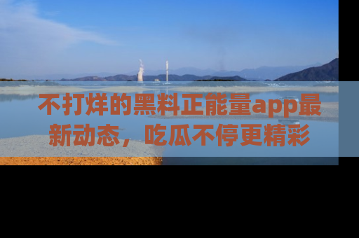 不打烊的黑料正能量app最新动态，吃瓜不停更精彩