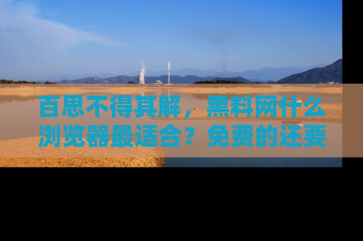 百思不得其解，黑料网什么浏览器最适合？免费的还要能吃瓜太难了！