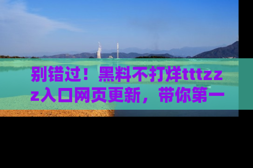 别错过！黑料不打烊tttzzz入口网页更新，带你第一时间了解最新动态！