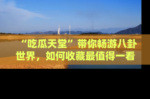 “吃瓜天堂”带你畅游八卦世界，如何收藏最值得一看的趣闻？
