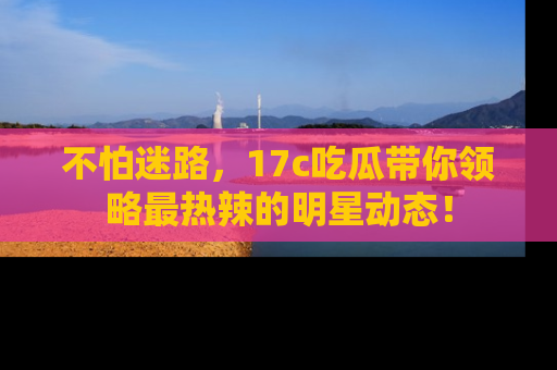不怕迷路，17c吃瓜带你领略最热辣的明星动态！