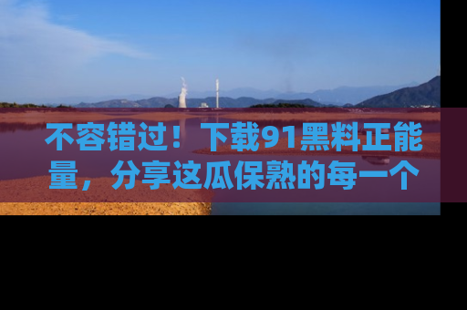 不容错过！下载91黑料正能量，分享这瓜保熟的每一个瞬间！