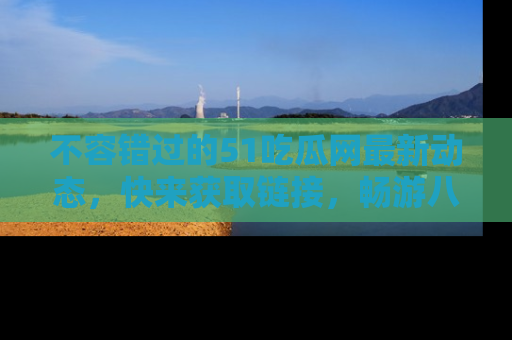 不容错过的51吃瓜网最新动态，快来获取链接，畅游八卦世界！