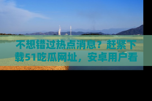 不想错过热点消息？赶紧下载51吃瓜网址，安卓用户看这边！