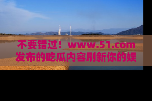不要错过！www.51.com发布的吃瓜内容刷新你的娱乐认知