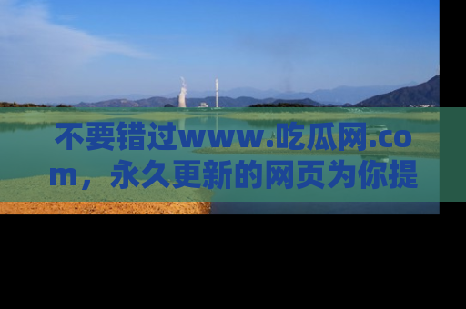 不要错过www.吃瓜网.com，永久更新的网页为你提供吃瓜盛宴！
