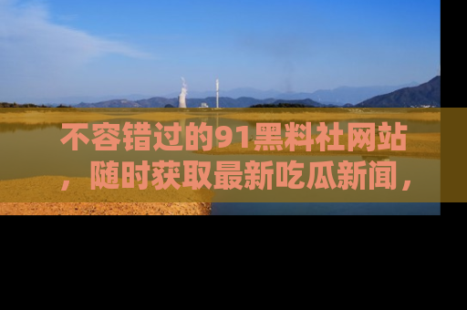 不容错过的91黑料社网站，随时获取最新吃瓜新闻，留意91黑料社的动态更新！