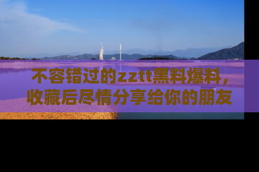 不容错过的zztt黑料爆料，收藏后尽情分享给你的朋友