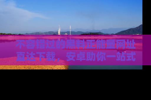 不容错过的黑料正能量网址直达下载，安卓助你一站式吃瓜体验！