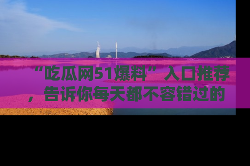“吃瓜网51爆料”入口推荐，告诉你每天都不容错过的娱乐八卦！