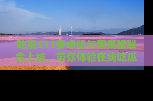 吃瓜511安卓版与苹果版联合上线，带你体验在线吃瓜新天地