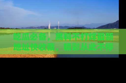 吃瓜必备，黑料不打烊最新地址快收藏，精彩从此不停！
