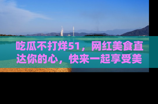 吃瓜不打烊51,网红美食直达你的心,快来一起享受美好时光!