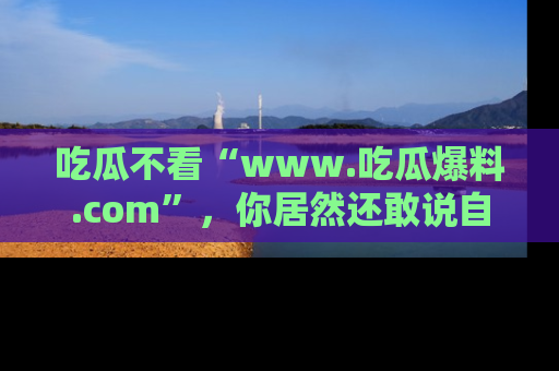 吃瓜不看“www.吃瓜爆料.com”,你居然还敢说自己是吃瓜群众?