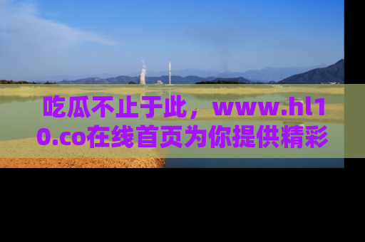 吃瓜不止于此,www.hl10.co在线首页为你提供精彩内幕