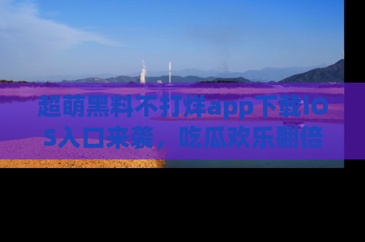 超萌黑料不打烊app下载iOS入口来袭，吃瓜欢乐翻倍！