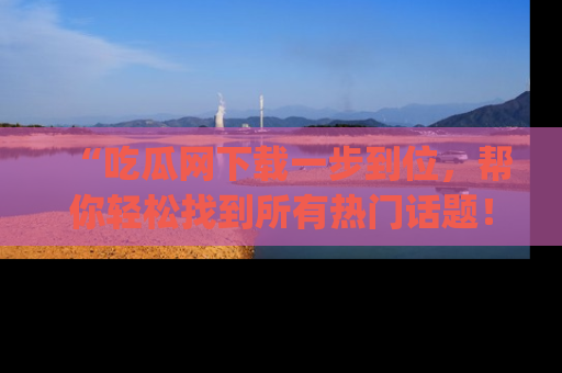 “吃瓜网下载一步到位，帮你轻松找到所有热门话题！”网址：www.chiguaw.com