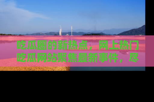 吃瓜圈的新热点,网上热门吃瓜网站聚焦最新事件,尽在吃瓜网站!