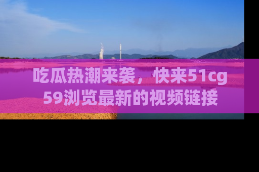 吃瓜热潮来袭，快来51cg59浏览最新的视频链接