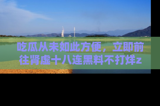 吃瓜从未如此方便,立即前往肾虚十八连黑料不打烊zzzttt,发现更多精彩,地址在这里!