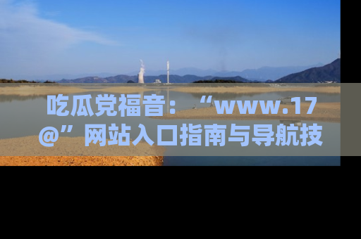 吃瓜党福音:“www.17@”网站入口指南与导航技巧全解析