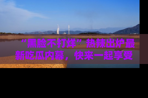 “黑脸不打烊”热辣出炉最新吃瓜内幕，快来一起享受这份乐趣吧！