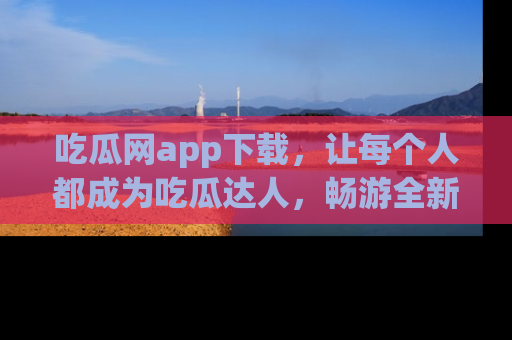 吃瓜网app下载，让每个人都成为吃瓜达人，畅游全新网页！