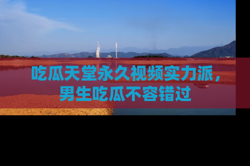 吃瓜天堂永久视频实力派，男生吃瓜不容错过