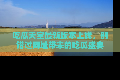 吃瓜天堂最新版本上线，别错过网址带来的吃瓜盛宴