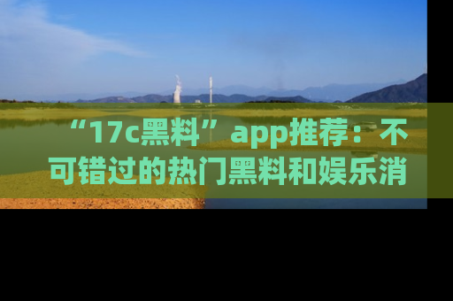 “17c黑料”app推荐：不可错过的热门黑料和娱乐消息