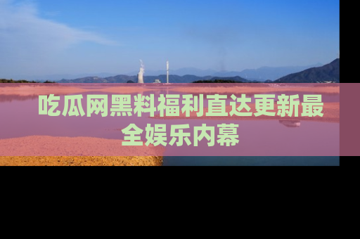 吃瓜网黑料福利直达更新最全娱乐内幕