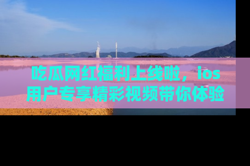 吃瓜网红福利上线啦，ios用户专享精彩视频带你体验乐趣！