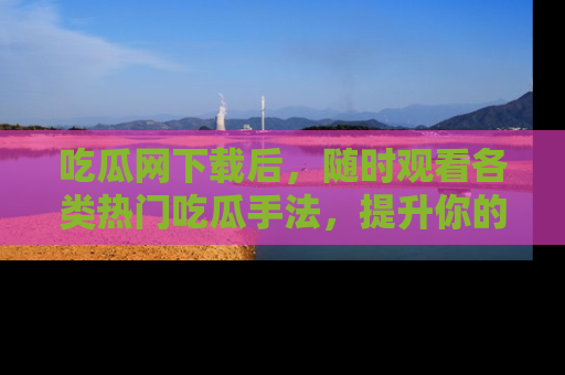 吃瓜网下载后，随时观看各类热门吃瓜手法，提升你的社交技能！