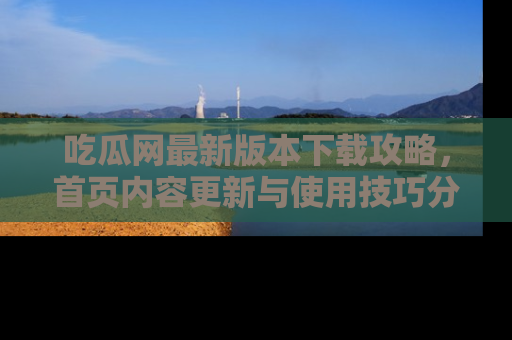 吃瓜网最新版本下载攻略，首页内容更新与使用技巧分享