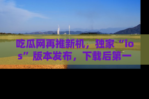 吃瓜网再推新机，独家“ios”版本发布，下载后第一时间获取热点吃瓜信息！