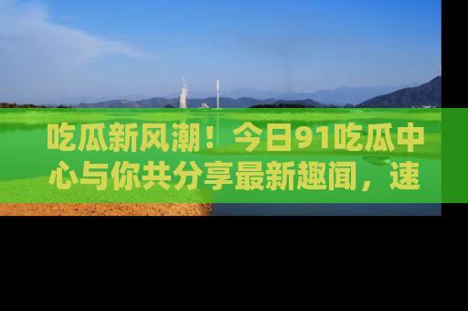 吃瓜新风潮！今日91吃瓜中心与你共分享最新趣闻，速来点击入口看看吧！