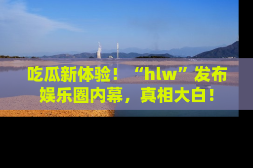 吃瓜新体验！“hlw”发布娱乐圈内幕，真相大白！