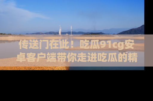 传送门在此！吃瓜91cg安卓客户端带你走进吃瓜的精彩世界