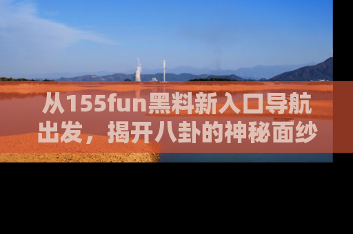 从155fun黑料新入口导航出发，揭开八卦的神秘面纱！